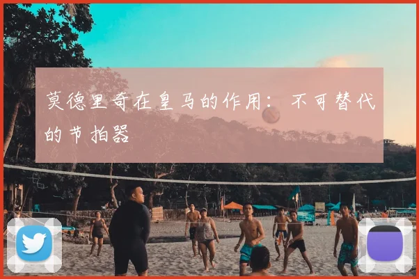 莫德里奇在皇马的作用：不可替代的节拍器