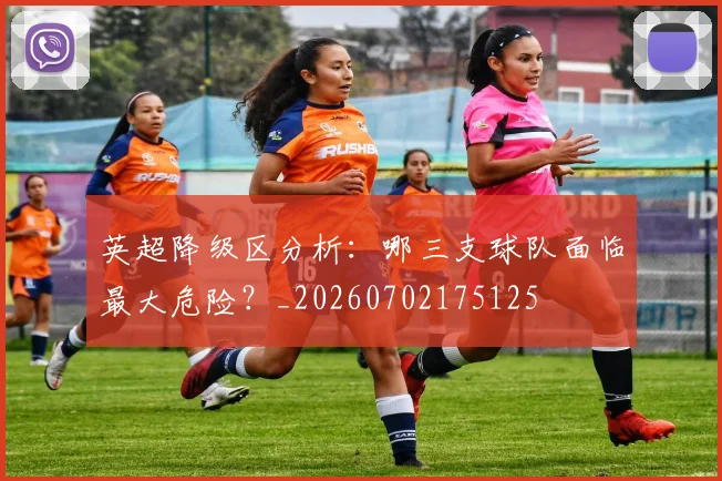 英超降级区分析：哪三支球队面临最大危险？_20260702175125